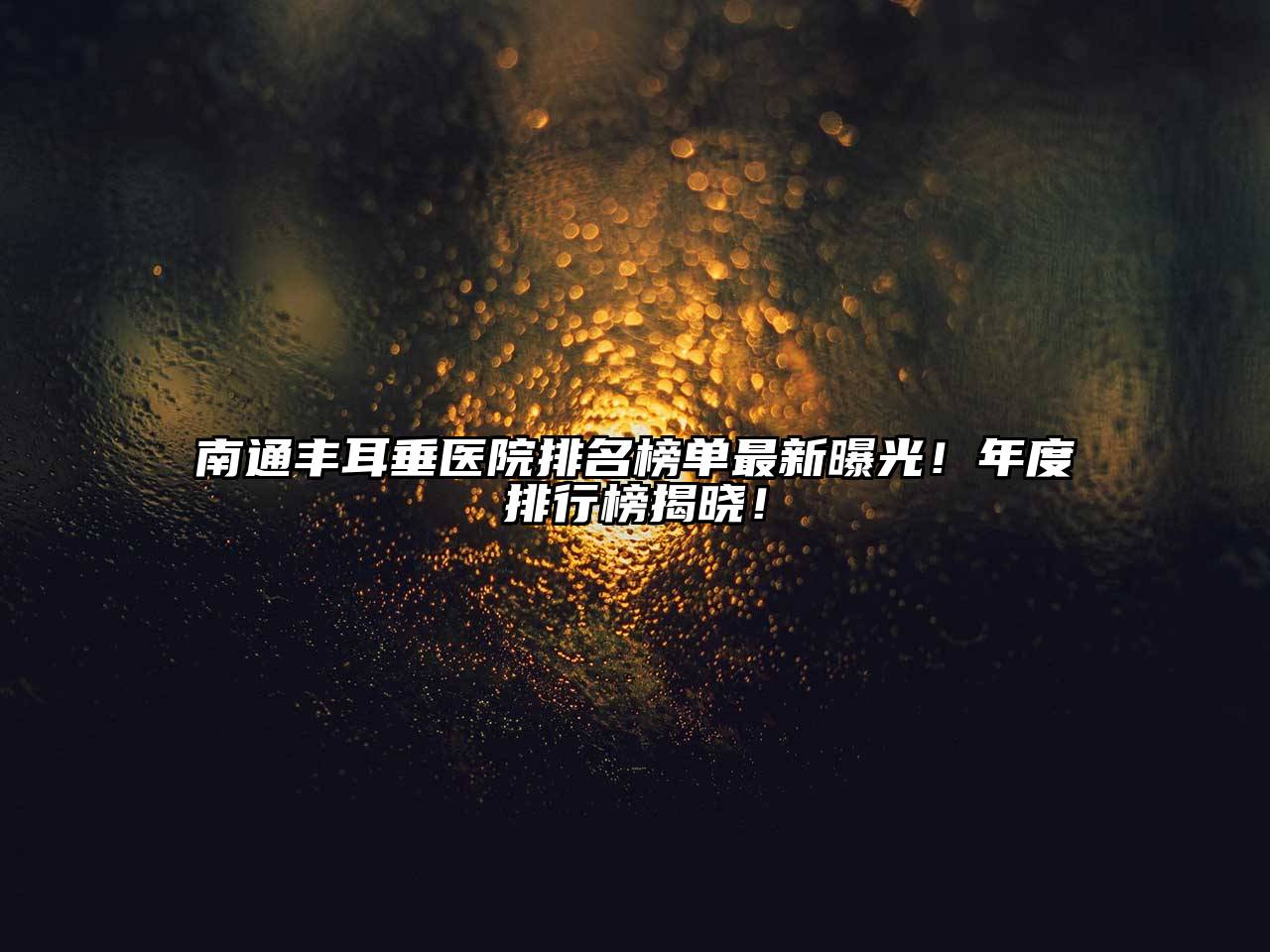 南通丰耳垂医院排名榜单最新曝光！年度排行榜揭晓！