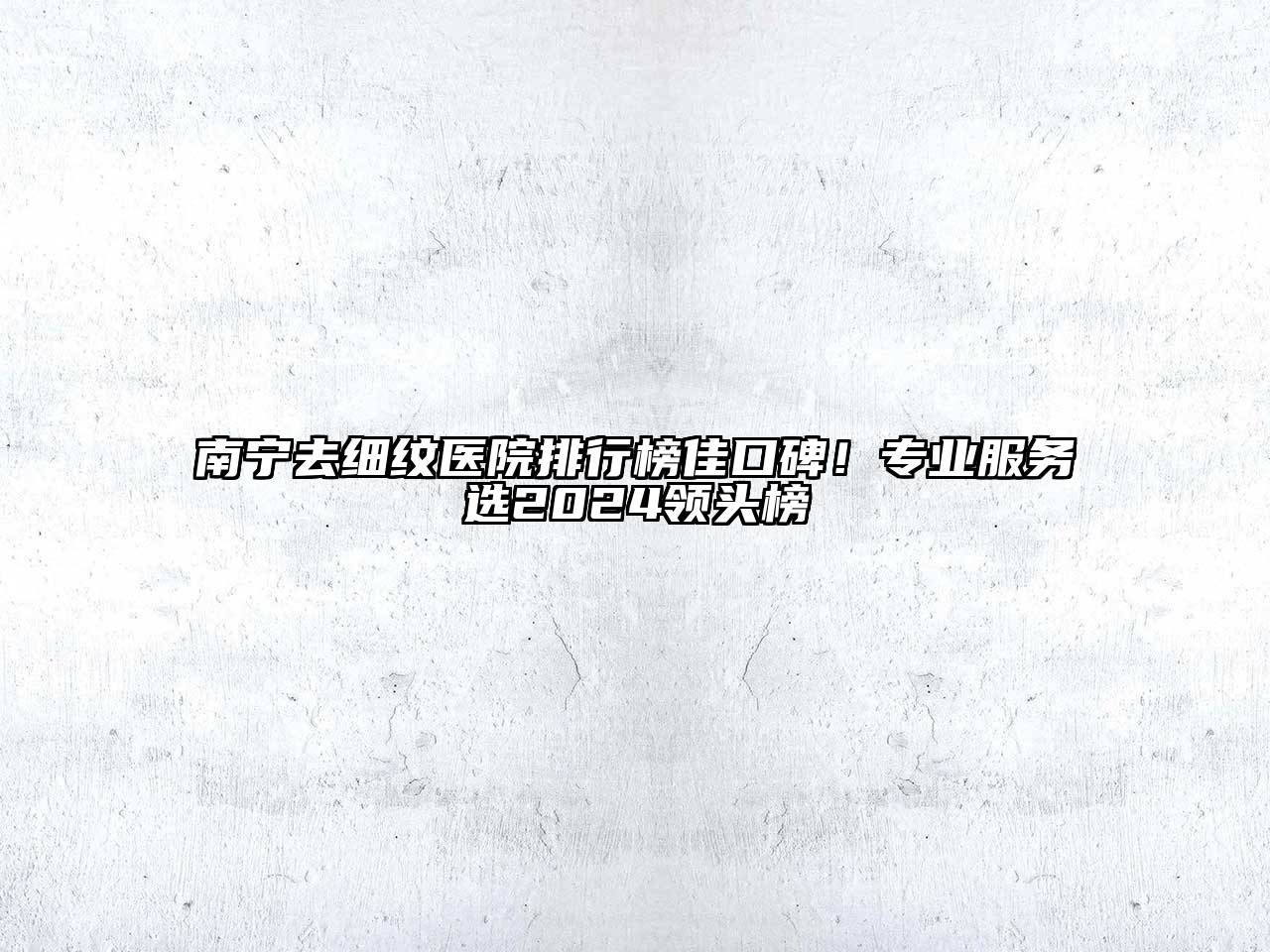南宁去细纹医院排行榜佳口碑！专业服务选2024领头榜