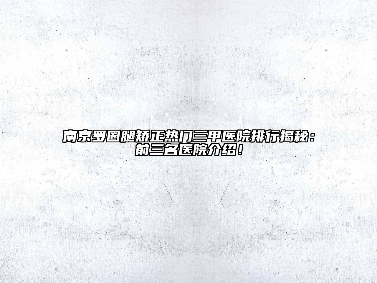 南京罗圈腿矫正热门三甲医院排行揭秘：前三名医院介绍！