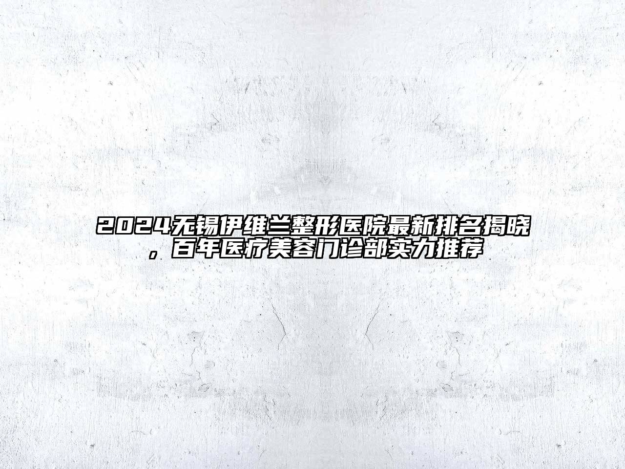 2024无锡伊维兰整形医院最新排名揭晓，百年医疗美容门诊部实力推荐