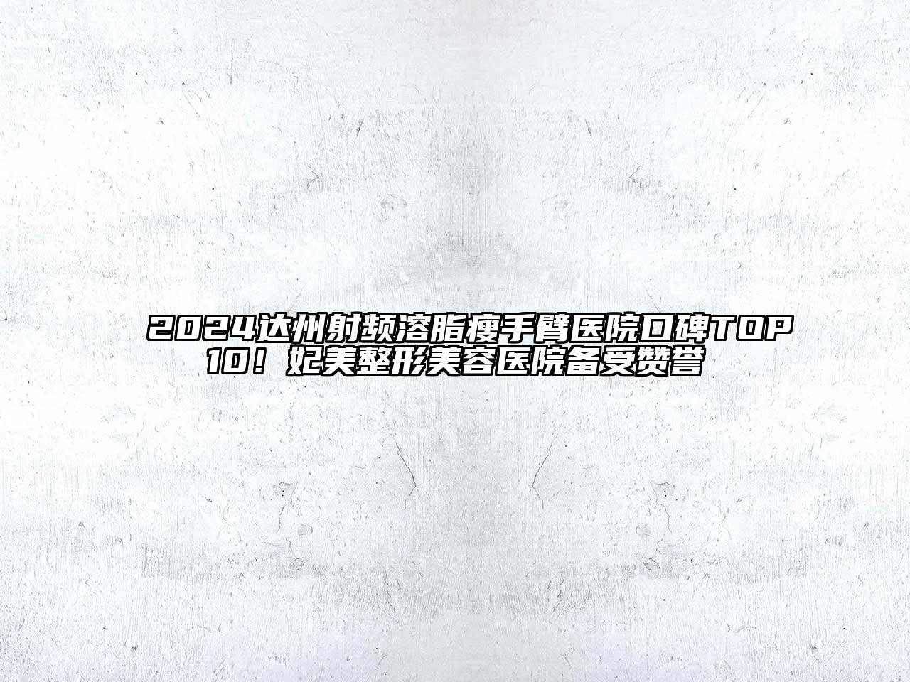 2024达州射频溶脂瘦手臂医院口碑TOP10！妃美整形美容医院备受赞誉