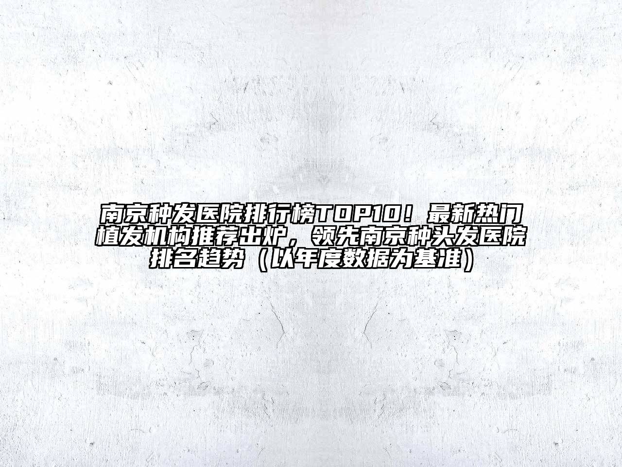 南京种发医院排行榜TOP10！最新热门植发机构推荐出炉，领先南京种头发医院排名趋势（以年度数据为基准）