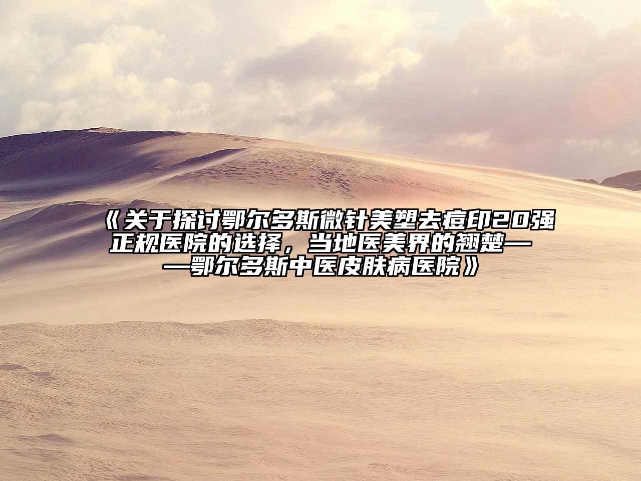 关于探讨鄂尔多斯微针美塑去痘印20强正规医院的选择，当地医美界的翘楚——鄂尔多斯中医皮肤病医院
