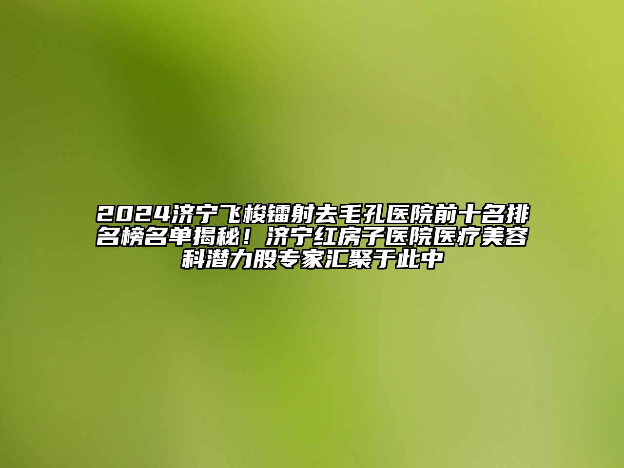 2024济宁飞梭镭射去毛孔医院前十名排名榜名单揭秘！济宁红房子医院医疗美容科潜力股专家汇聚于此中