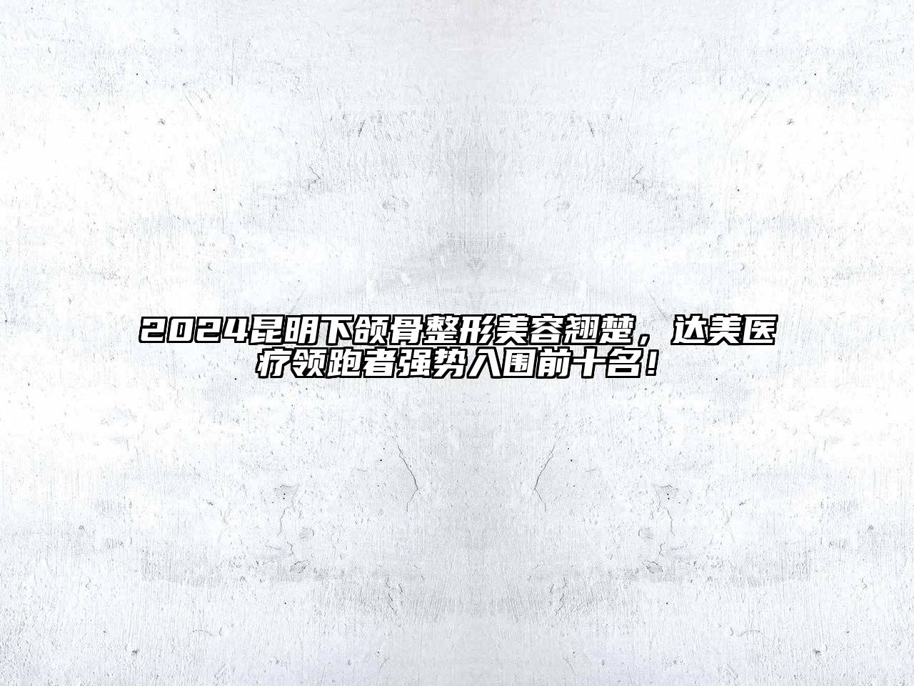 2024昆明下颌骨整形美容翘楚，达美医疗领跑者强势入围前十名！