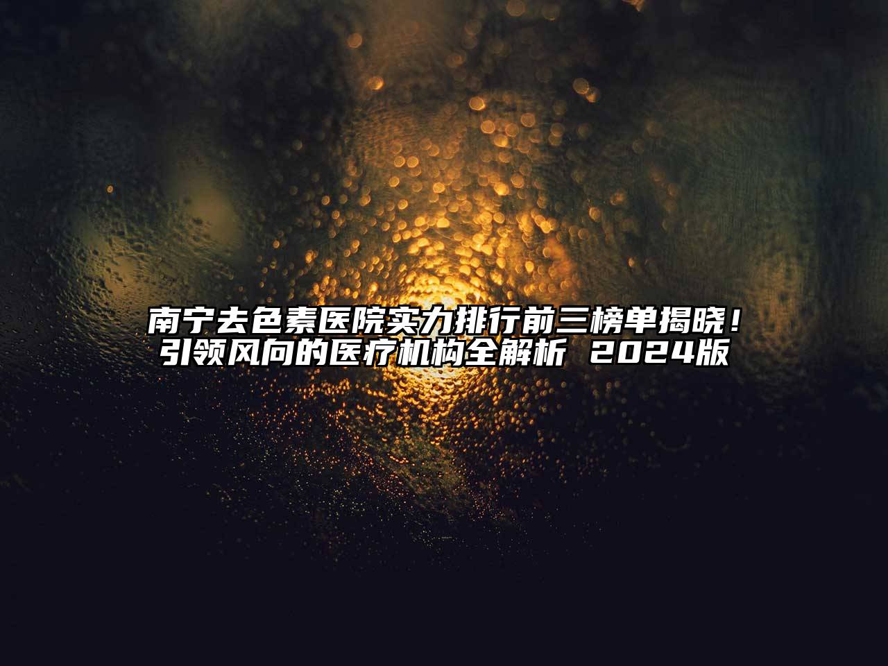 南宁去色素医院实力排行前三榜单揭晓！引领风向的医疗机构全解析 2024版