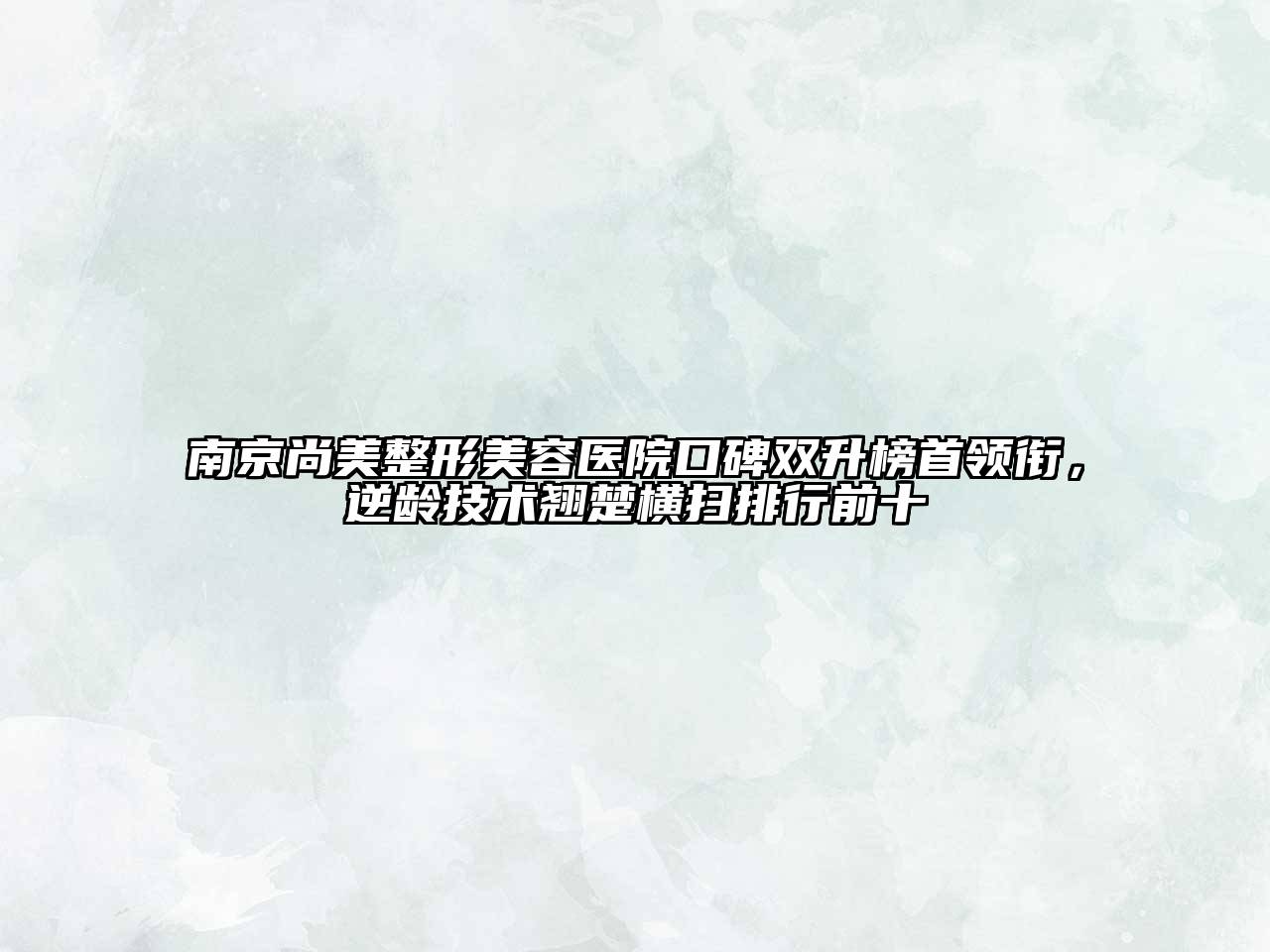 南京尚美整形美容医院口碑双升榜首领衔，逆龄技术翘楚横扫排行前十