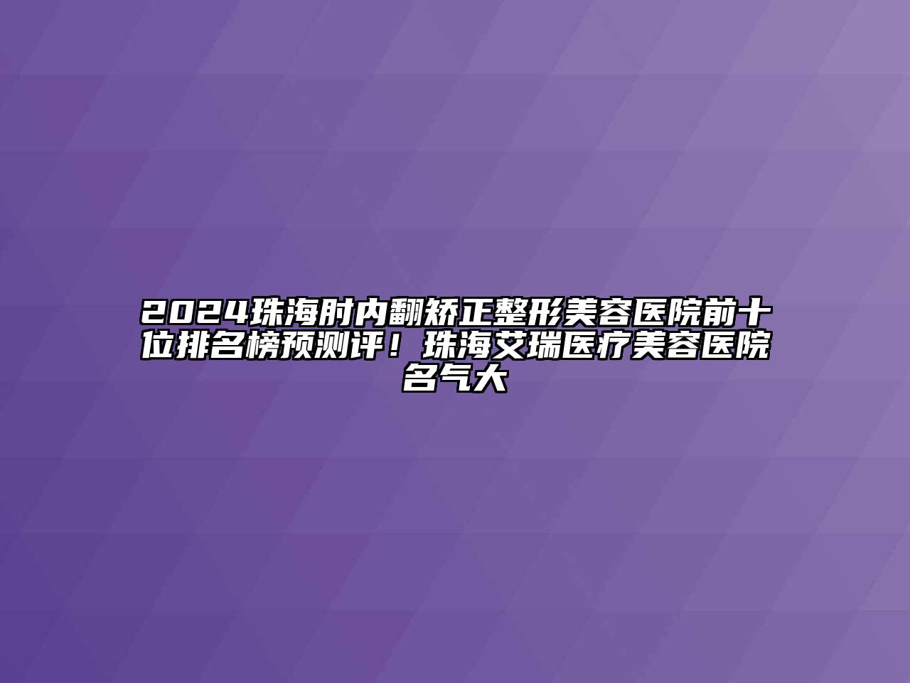 2024珠海肘内翻矫正整形美容医院前十位排名榜预测评！珠海艾瑞医疗美容医院名气大