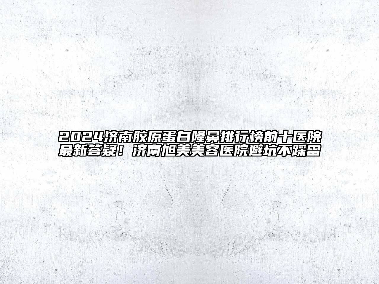 2024济南胶原蛋白隆鼻排行榜前十医院最新答疑！济南旭美美容医院避坑不踩雷
