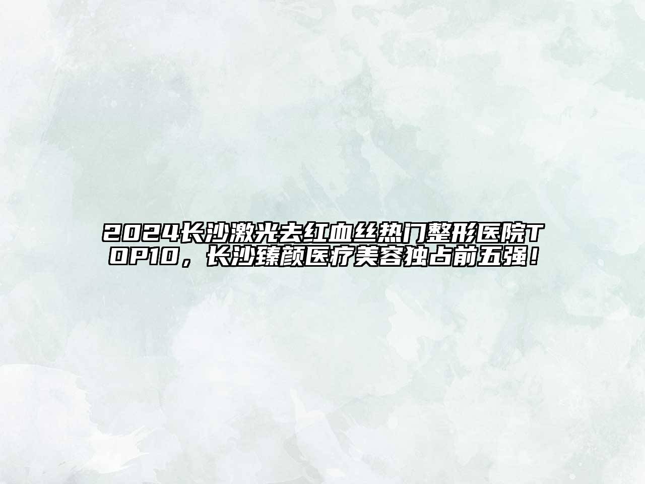 2024长沙激光去红血丝热门整形医院TOP10，长沙臻颜医疗美容独占前五强！