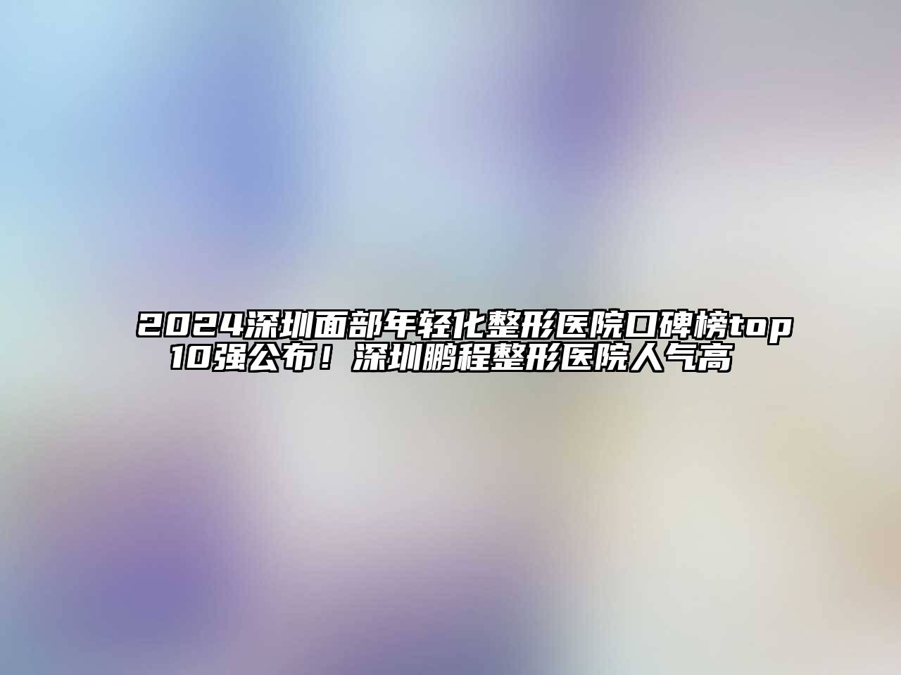 2024深圳面部年轻化整形医院口碑榜top10强公布！深圳鹏程整形医院人气高