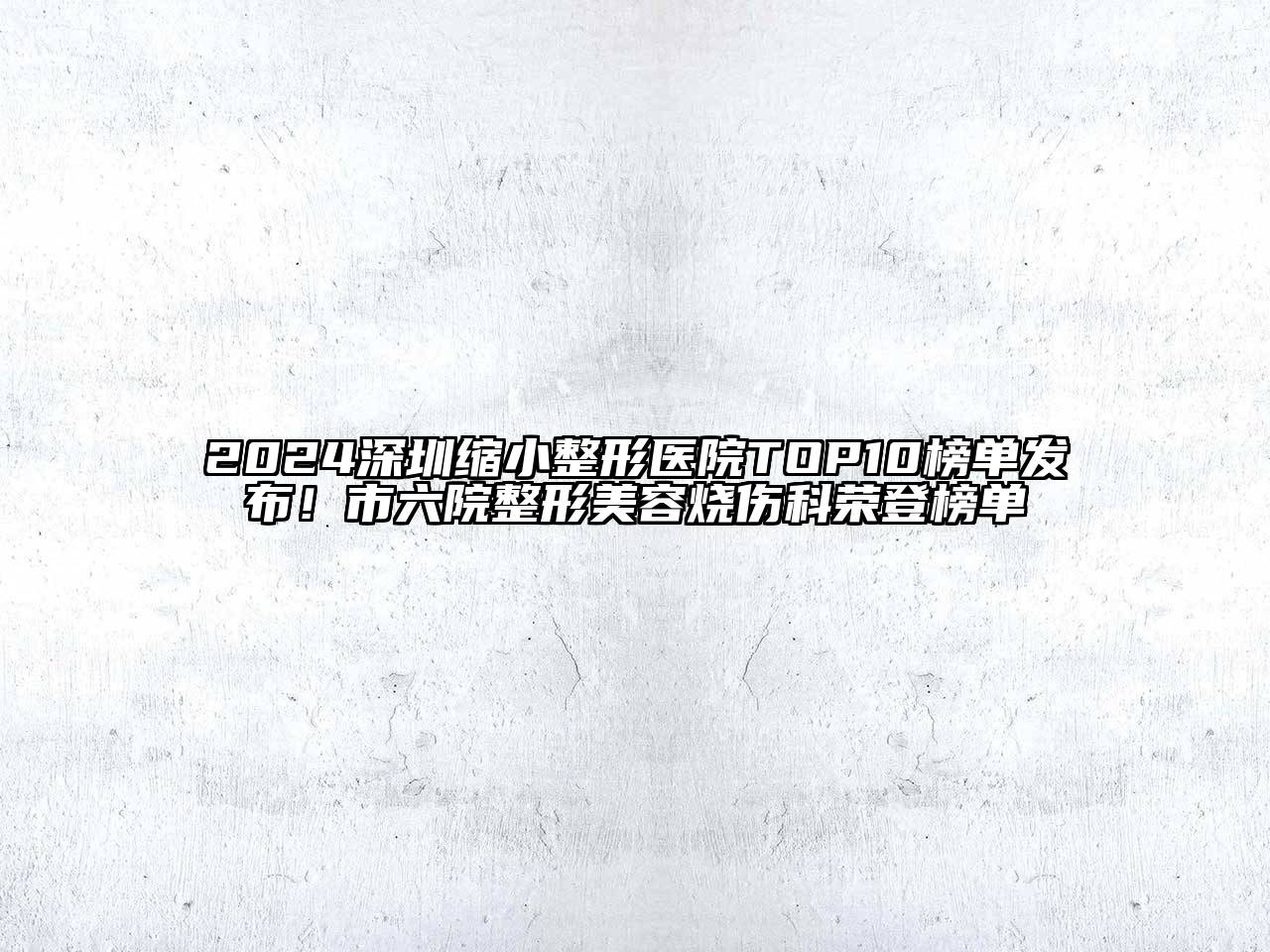 2024深圳缩小整形医院TOP10榜单发布！市六院整形美容烧伤科荣登榜单