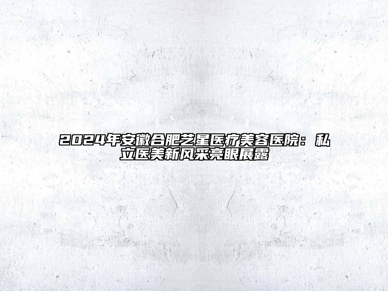 2024年安徽合肥艺星医疗美容医院：私立医美新风采亮眼展露