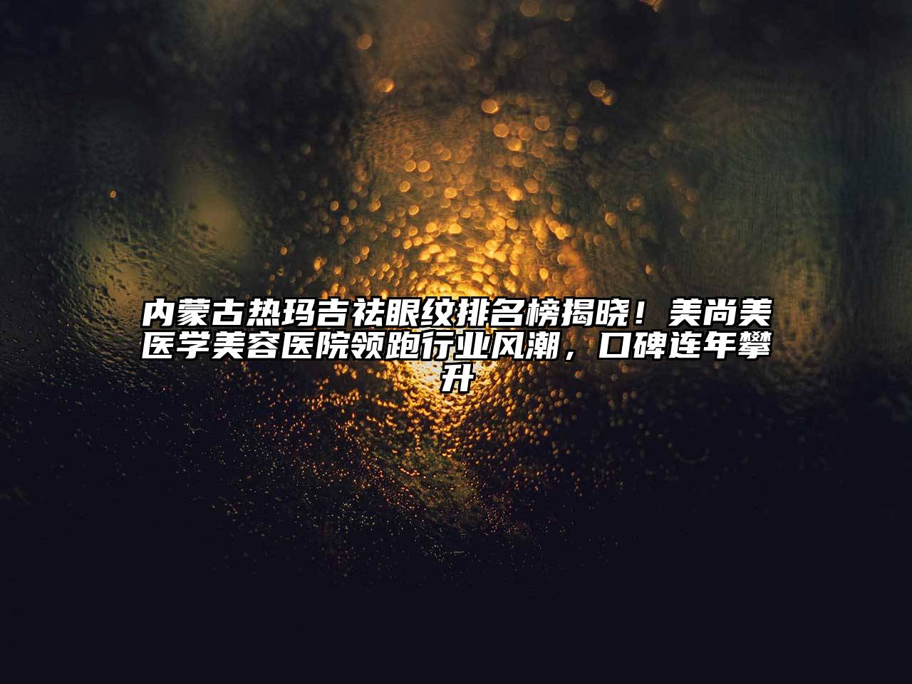 内蒙古热玛吉祛眼纹排名榜揭晓！美尚美医学美容医院领跑行业风潮，口碑连年攀升