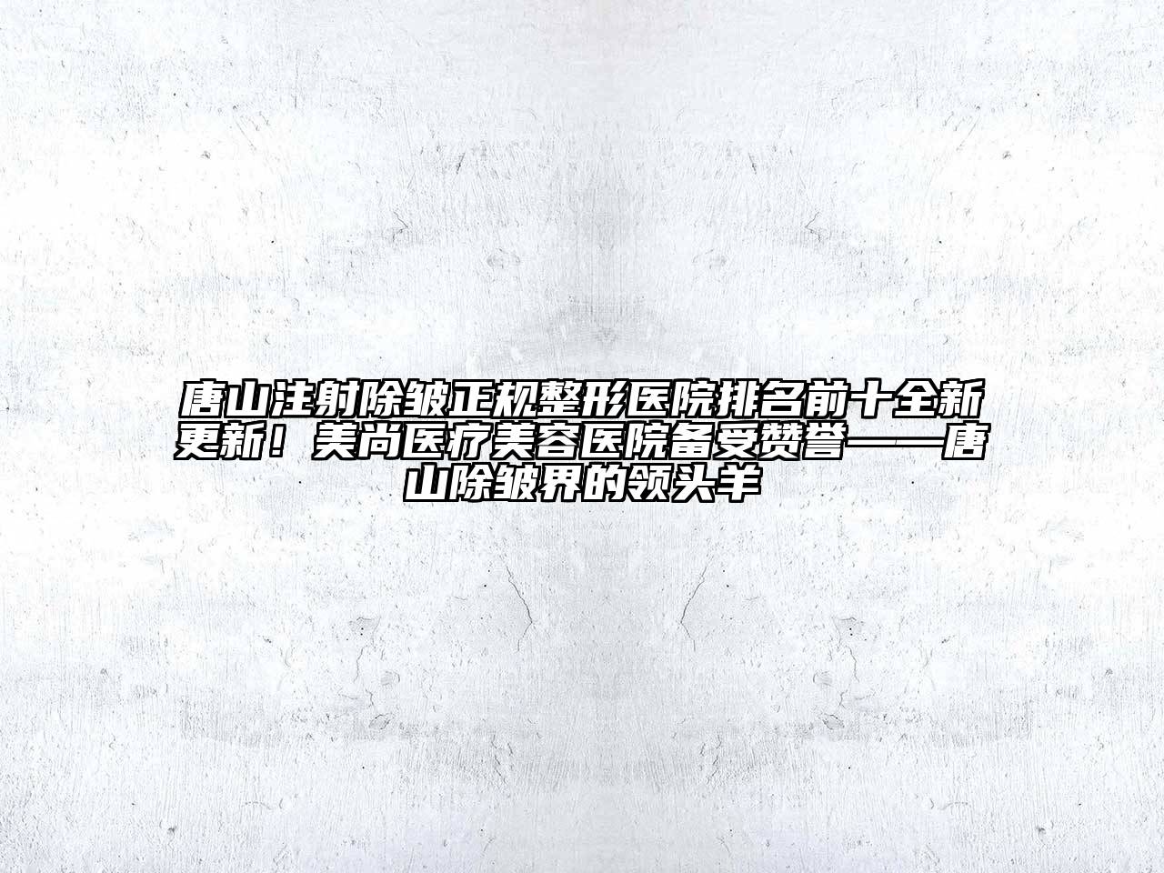 唐山注射除皱正规整形医院排名前十全新更新！美尚医疗美容医院备受赞誉——唐山除皱界的领头羊