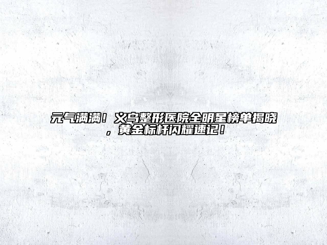 元气满满！义乌整形医院全明星榜单揭晓，黄金标杆闪耀速记！