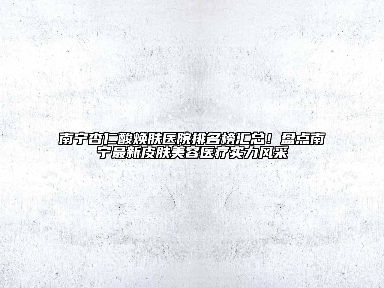 南宁杏仁酸焕肤医院排名榜汇总！盘点南宁最新皮肤美容医疗实力风采