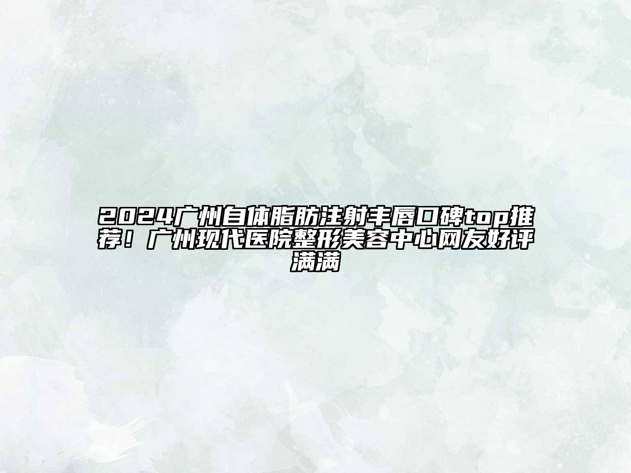 2024广州自体脂肪注射丰唇口碑top推荐！广州现代医院整形美容中心网友好评满满