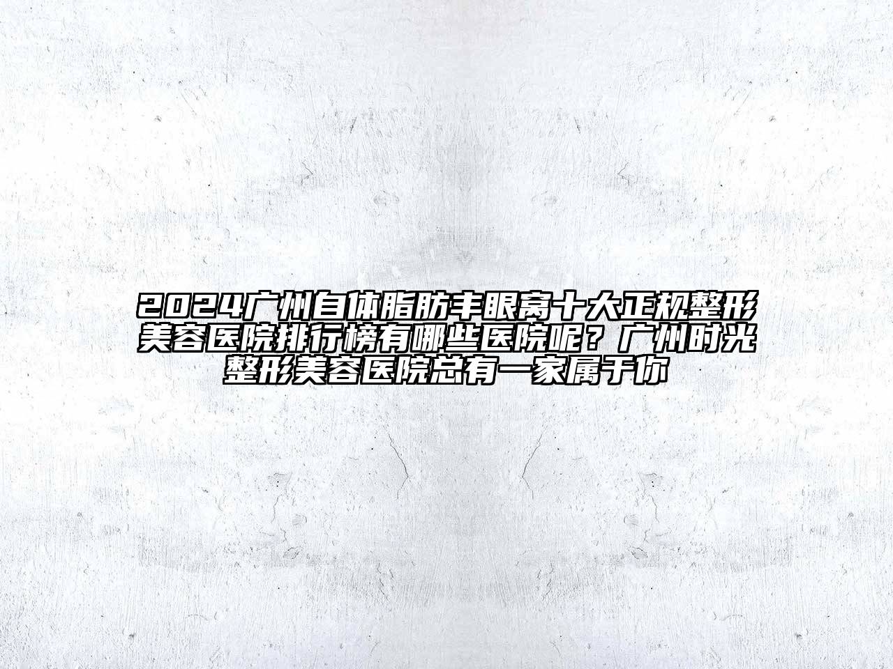 2024广州自体脂肪丰眼窝十大正规整形美容医院排行榜有哪些医院呢？广州时光整形美容医院总有一家属于你