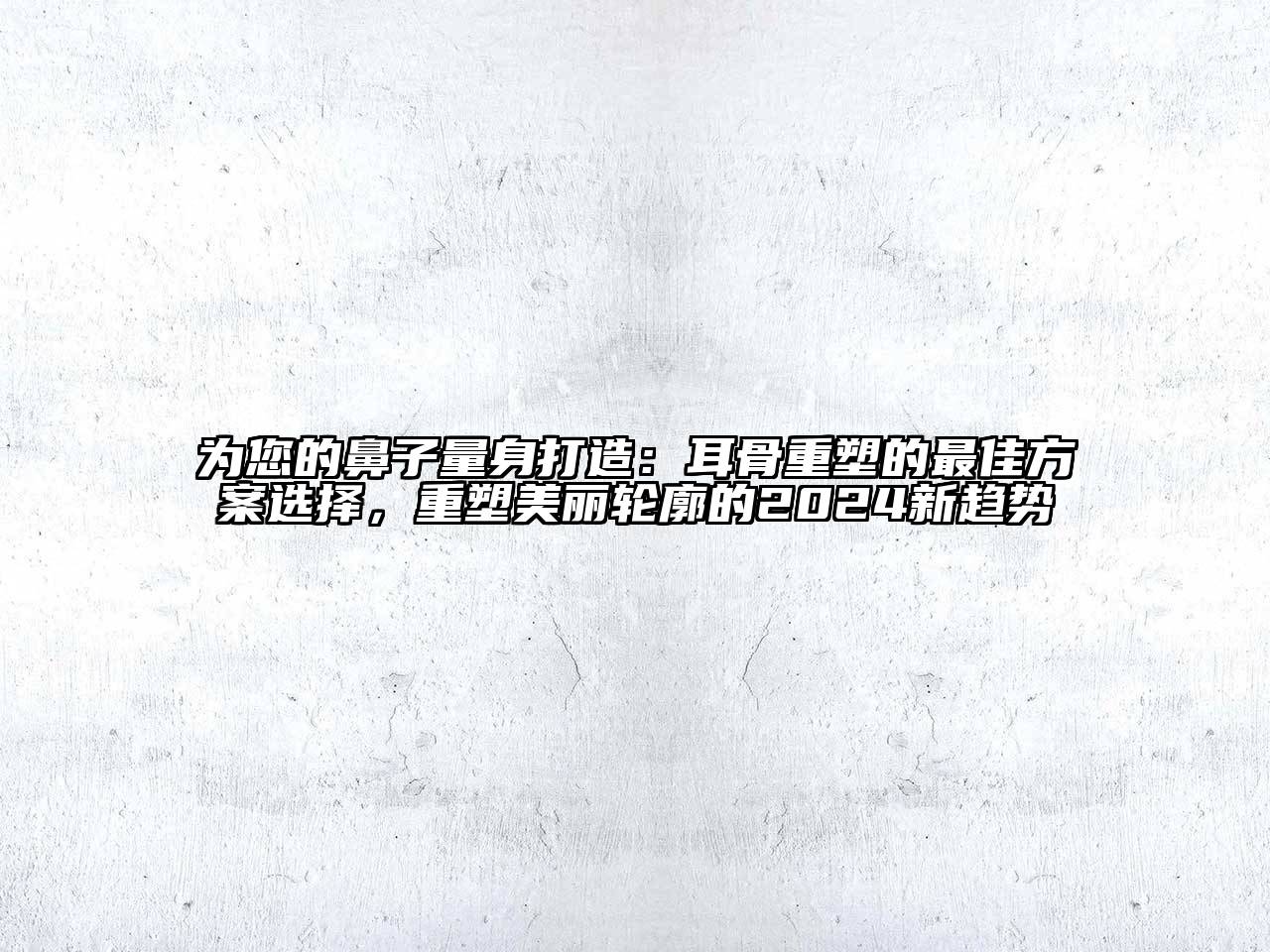 为您的鼻子量身打造：耳骨重塑的最佳方案选择，重塑美丽轮廓的2024新趋势