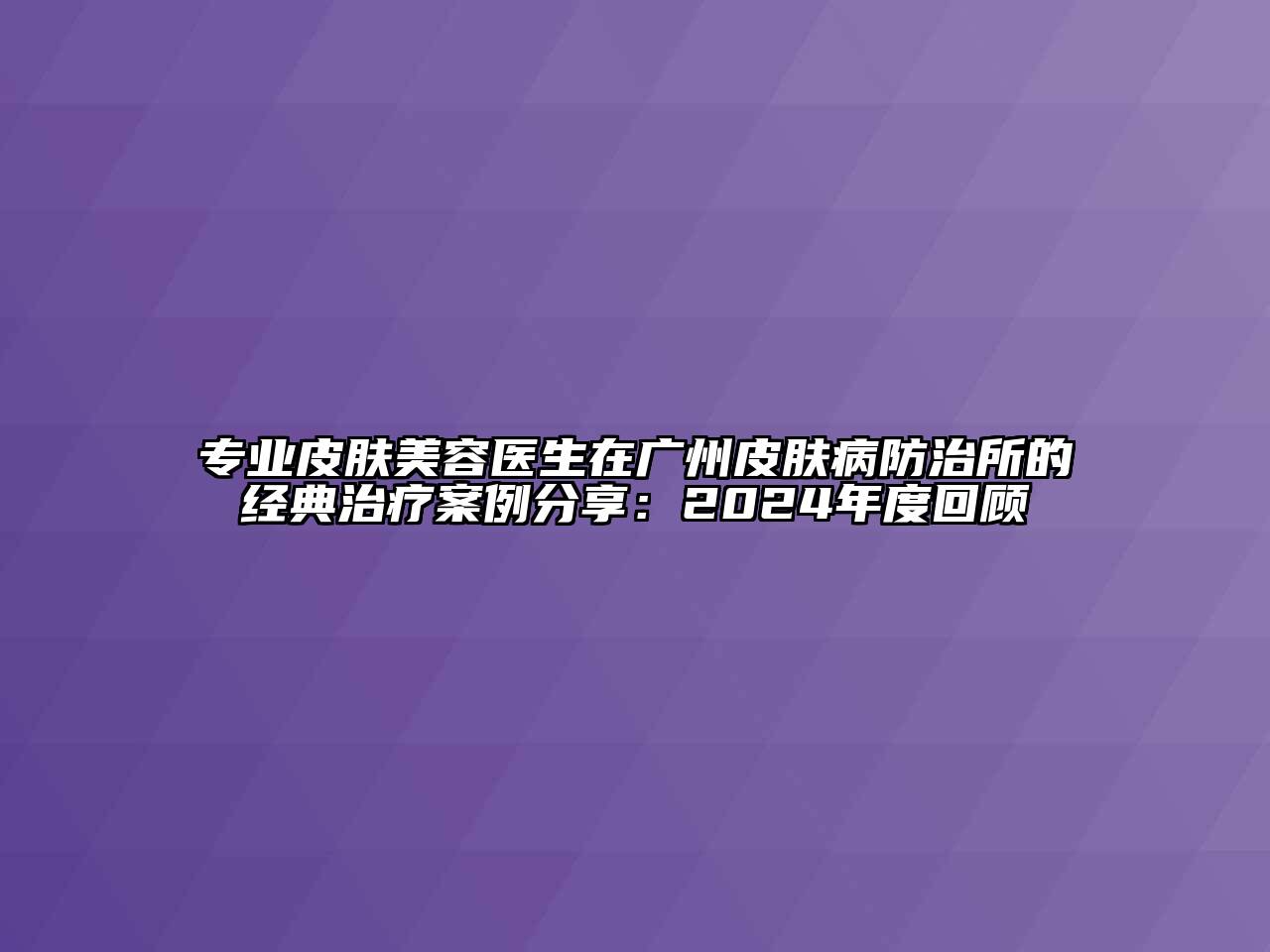 专业皮肤美容医生在广州皮肤病防治所的经典治疗案例分享：2024年度回顾