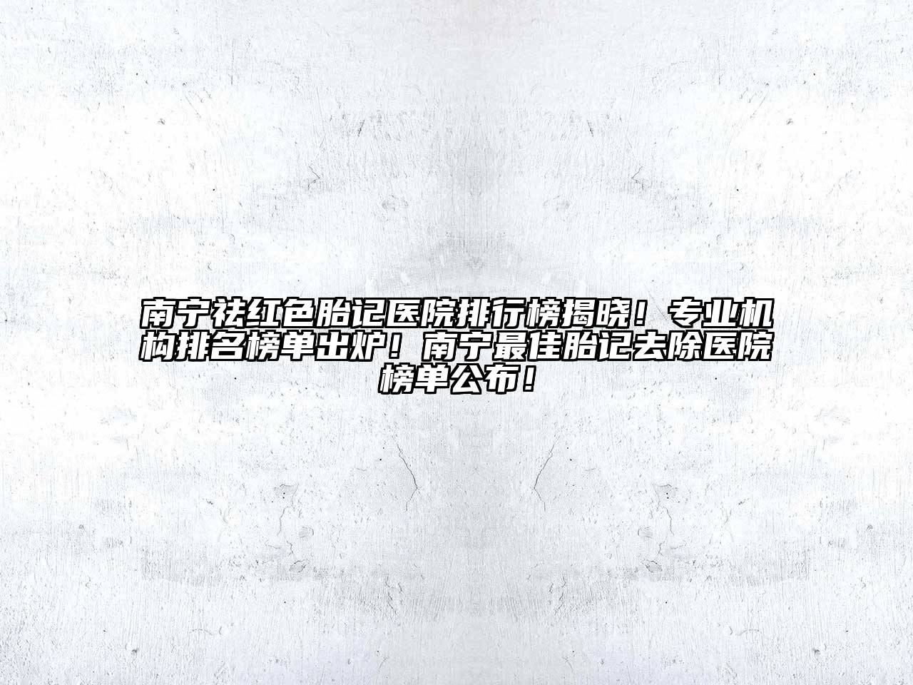 南宁祛红色胎记医院排行榜揭晓！专业机构排名榜单出炉！南宁最佳胎记去除医院榜单公布！