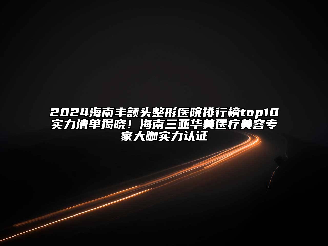 2024海南丰额头整形医院排行榜top10实力清单揭晓！海南三亚华美医疗美容专家大咖实力认证