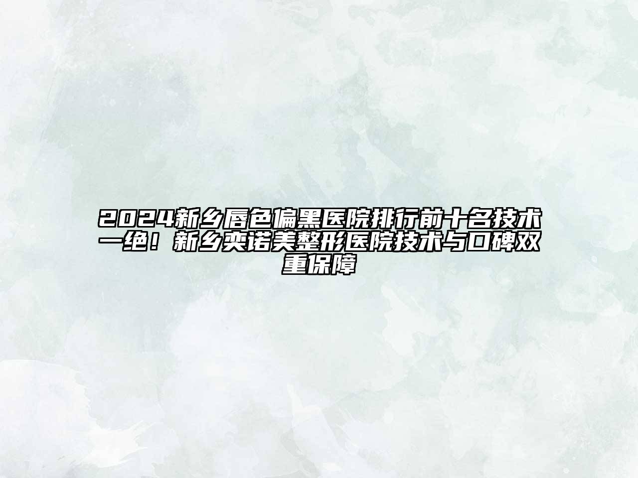 2024新乡唇色偏黑医院排行前十名技术一绝！新乡奕诺美整形医院技术与口碑双重保障