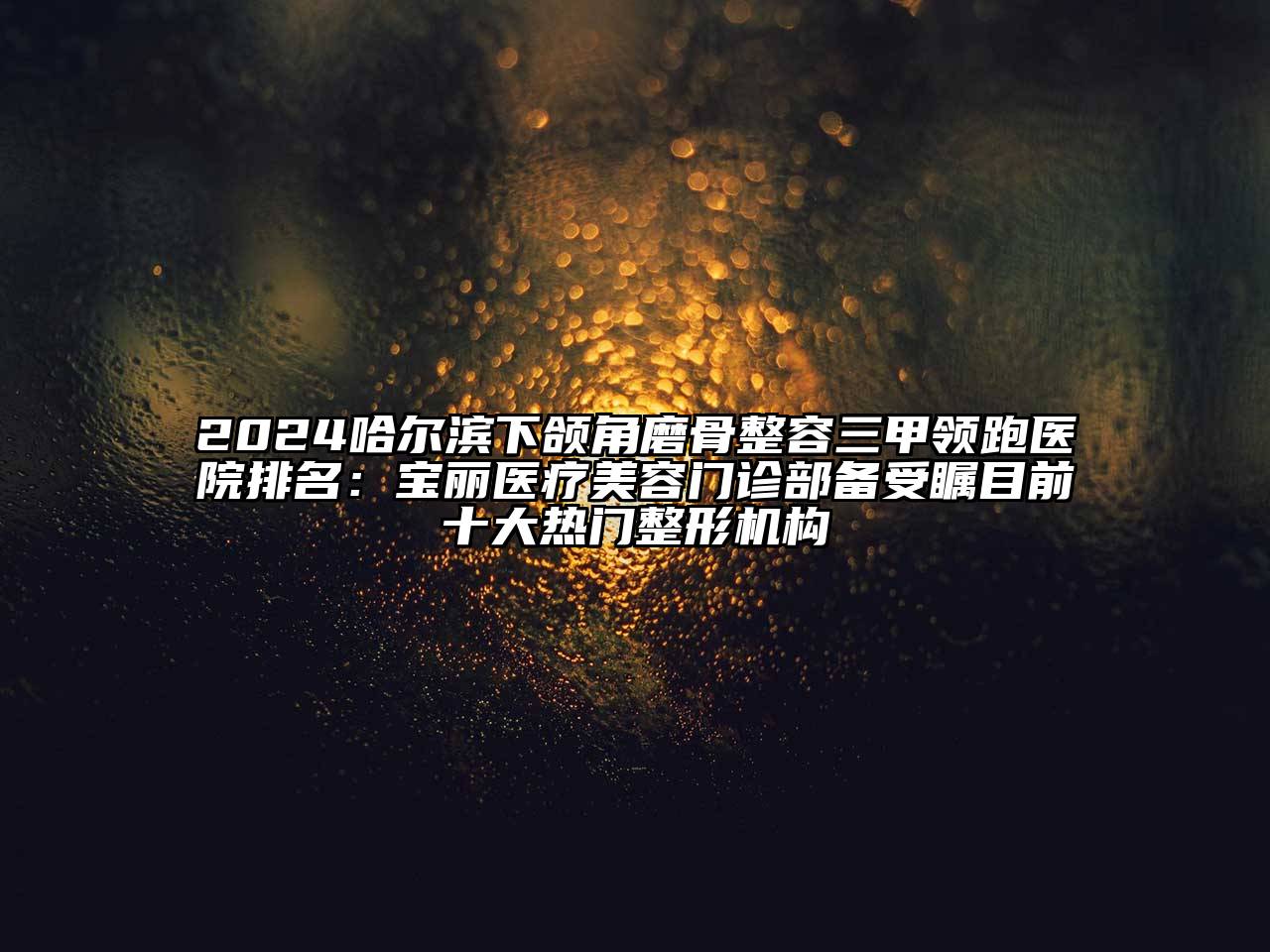 2024哈尔滨下颌角磨骨整容三甲领跑医院排名：宝丽医疗美容门诊部备受瞩目前十大热门整形机构