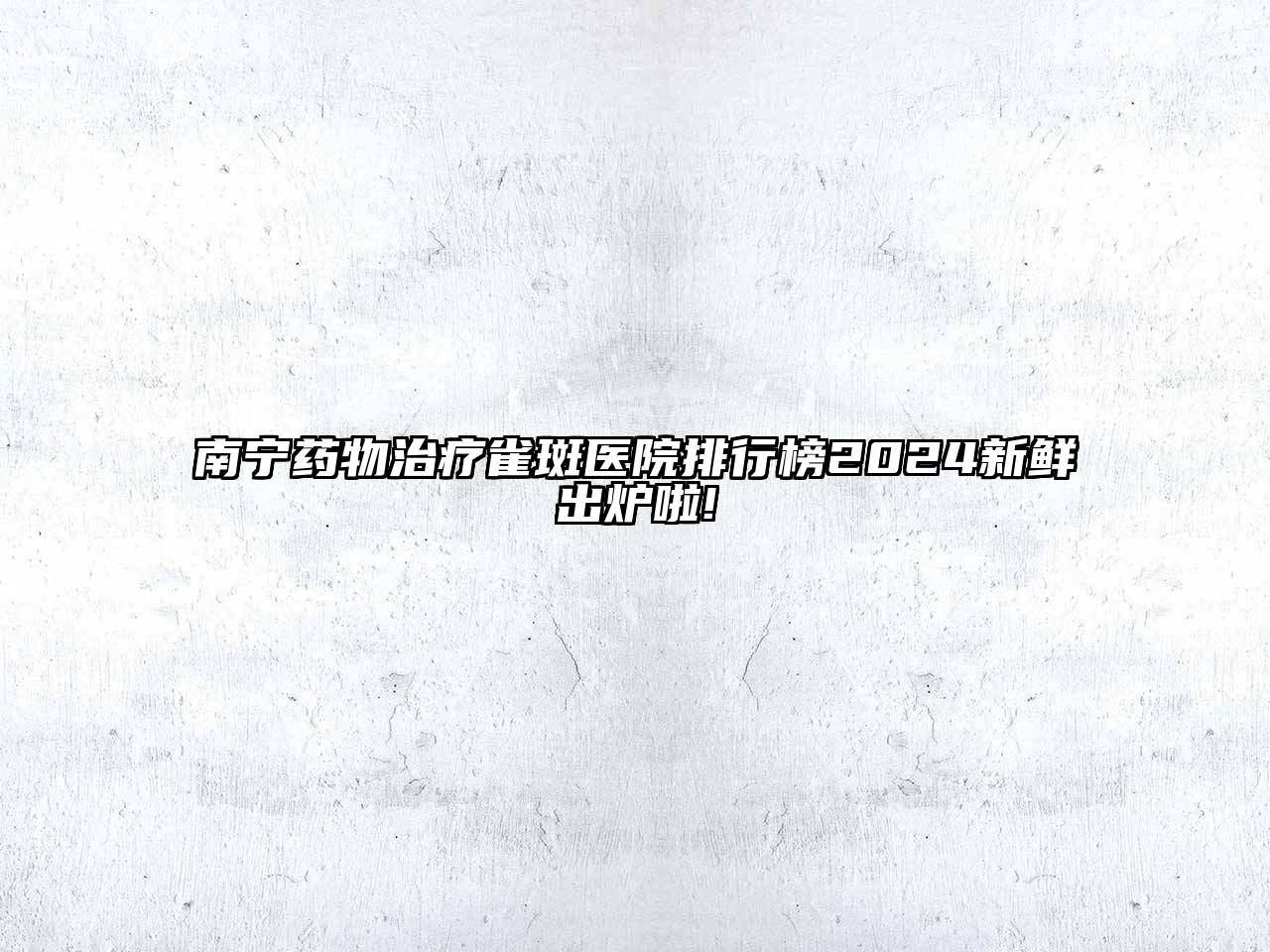 南宁药物治疗雀斑医院排行榜2024新鲜出炉啦!