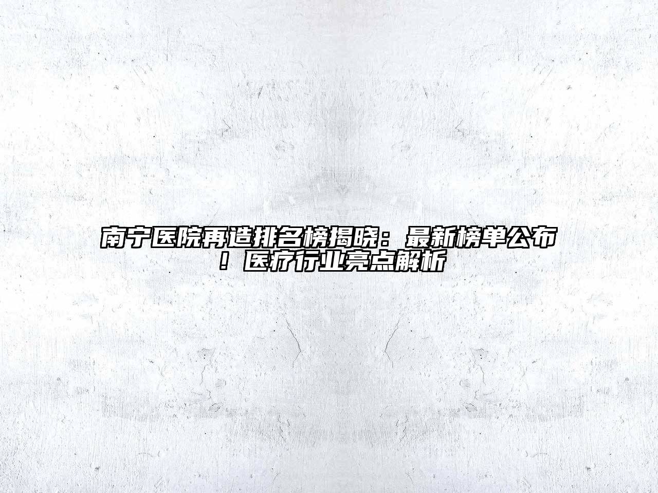 南宁医院再造排名榜揭晓：最新榜单公布！医疗行业亮点解析