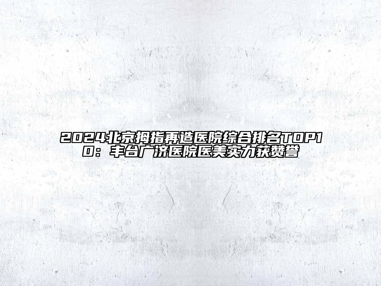 2024北京拇指再造医院综合排名TOP10：丰台广济医院医美实力获赞誉