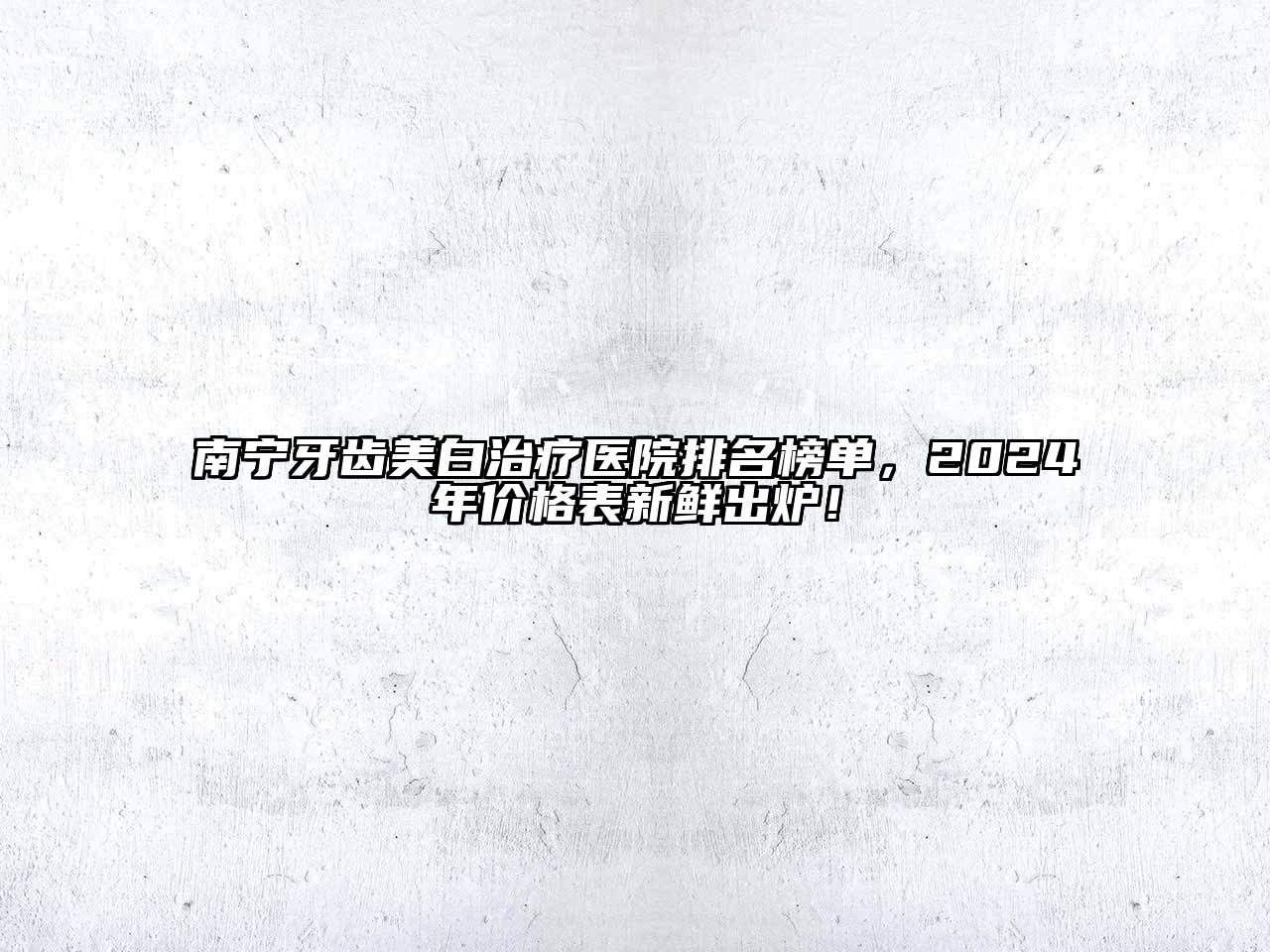 南宁牙齿美白治疗医院排名榜单，2024年价格表新鲜出炉！