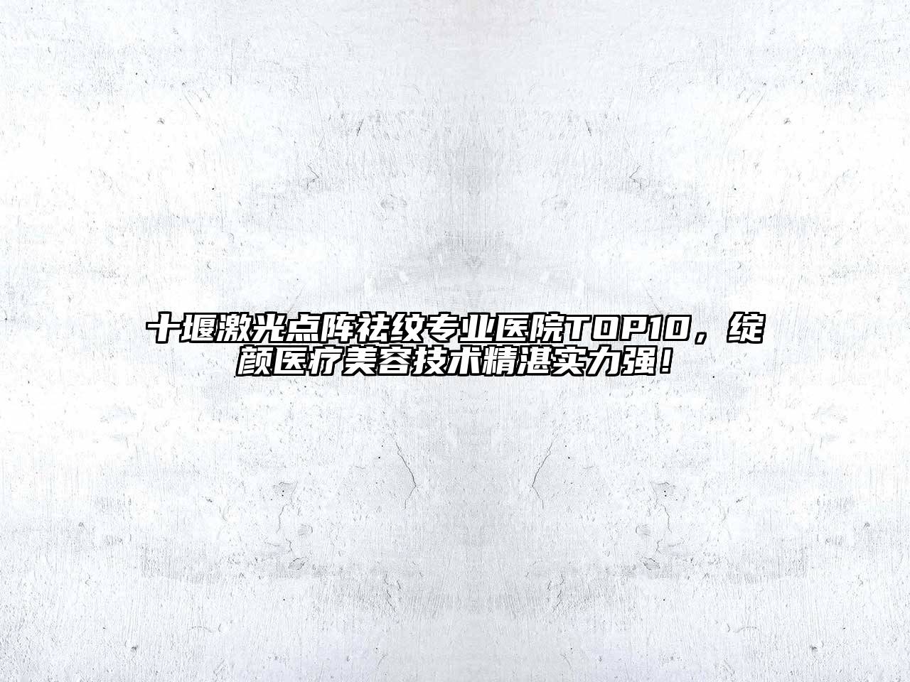十堰激光点阵祛纹专业医院TOP10，绽颜医疗美容技术精湛实力强！