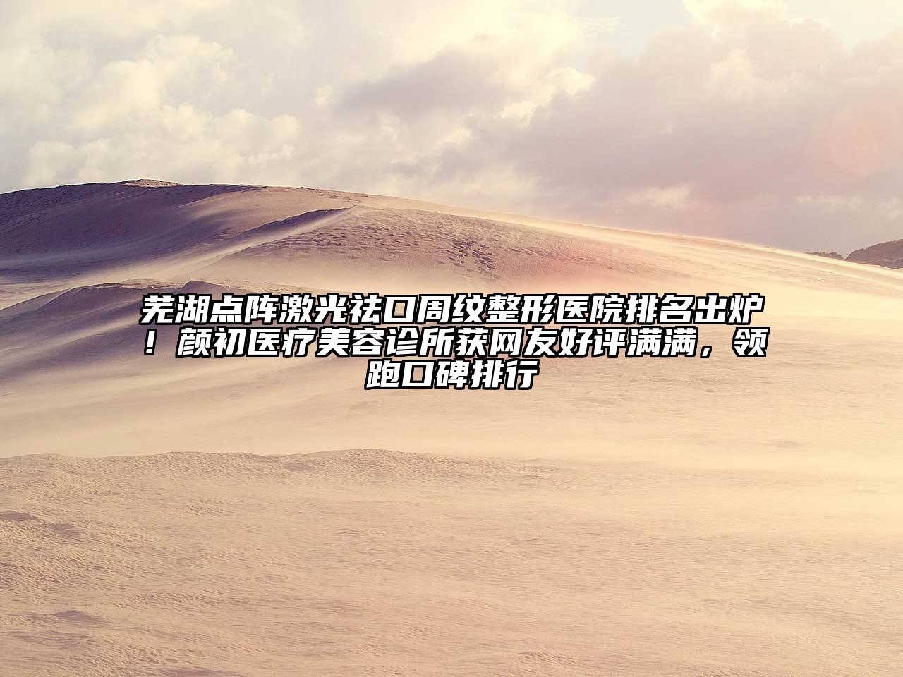 芜湖点阵激光祛口周纹整形医院排名出炉！颜初医疗美容诊所获网友好评满满，领跑口碑排行