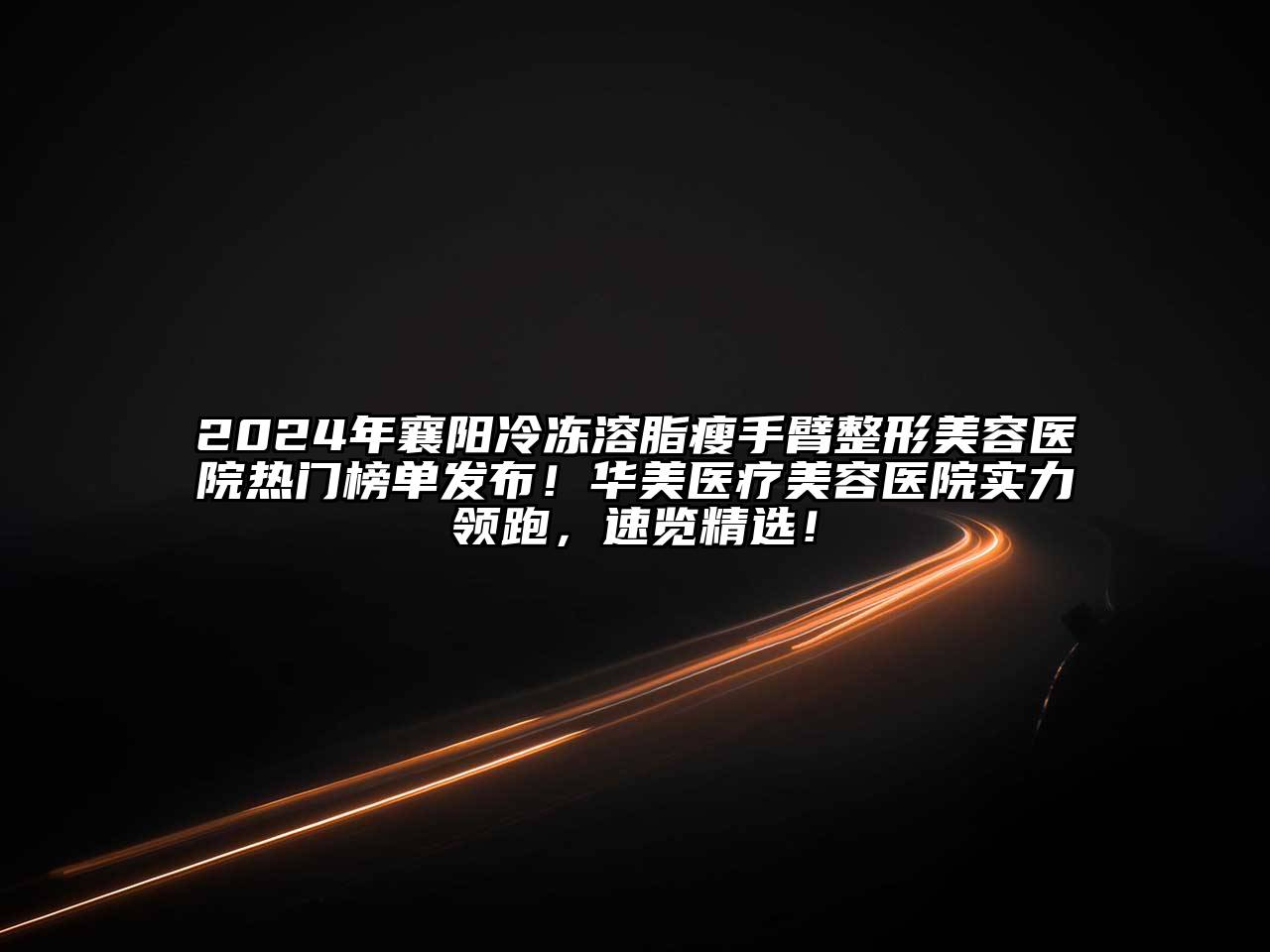 2024年襄阳冷冻溶脂瘦手臂整形美容医院热门榜单发布！华美医疗美容医院实力领跑，速览精选！