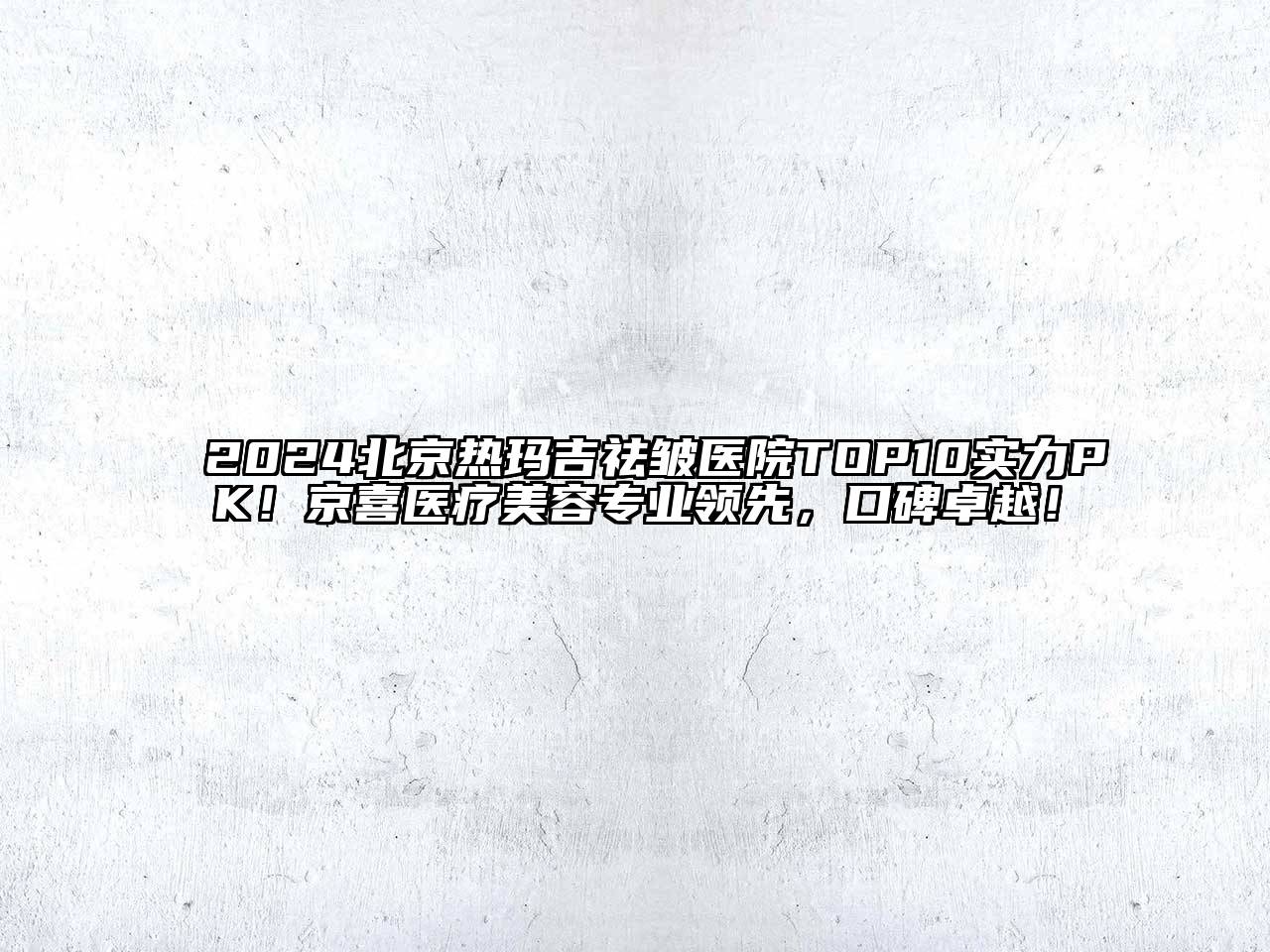 2024北京热玛吉祛皱医院TOP10实力PK！京喜医疗美容专业领先，口碑卓越！