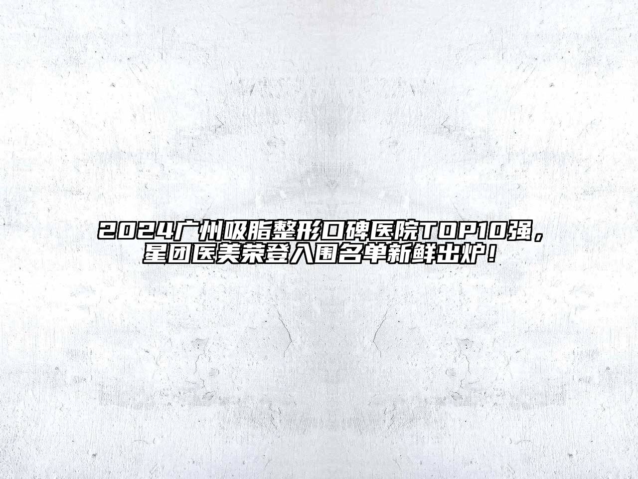 2024广州吸脂整形口碑医院TOP10强，星团医美荣登入围名单新鲜出炉！