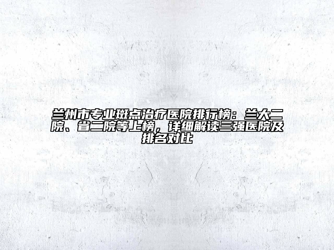 兰州市专业斑点治疗医院排行榜：兰大二院、省二院等上榜，详细解读三强医院及排名对比