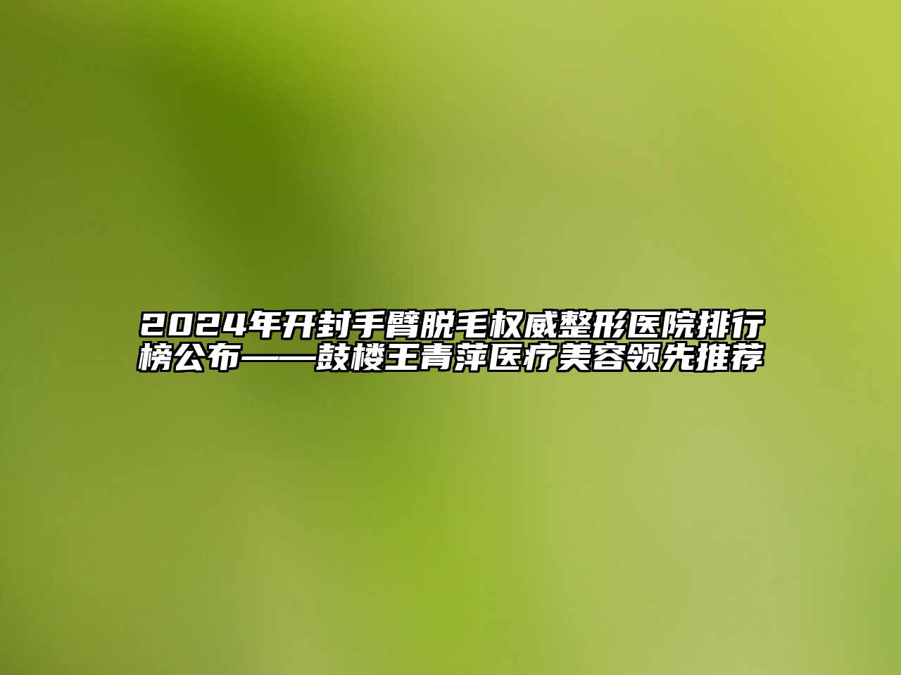 2024年开封手臂脱毛权威整形医院排行榜公布——鼓楼王青萍医疗美容领先推荐