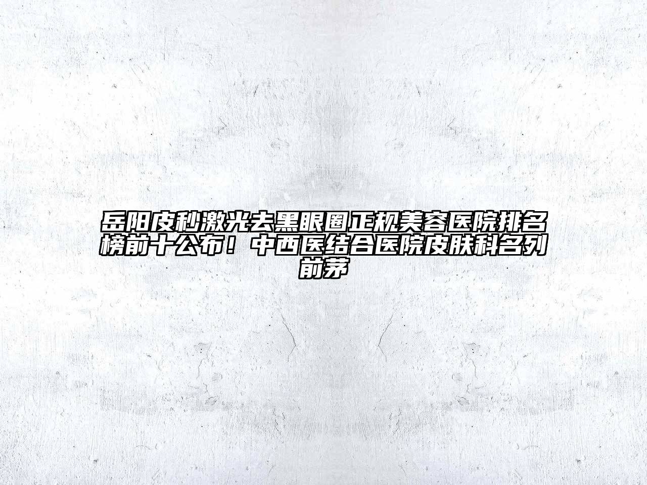 岳阳皮秒激光去黑眼圈正规美容医院排名榜前十公布！中西医结合医院皮肤科名列前茅
