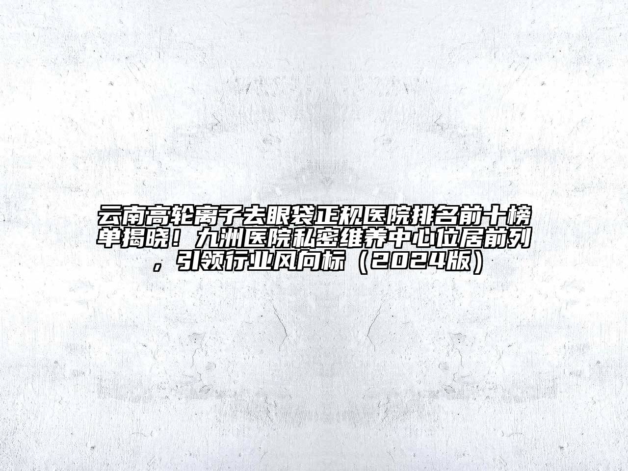 云南高轮离子去眼袋正规医院排名前十榜单揭晓！九洲医院私密维养中心位居前列，引领行业风向标（2024版）