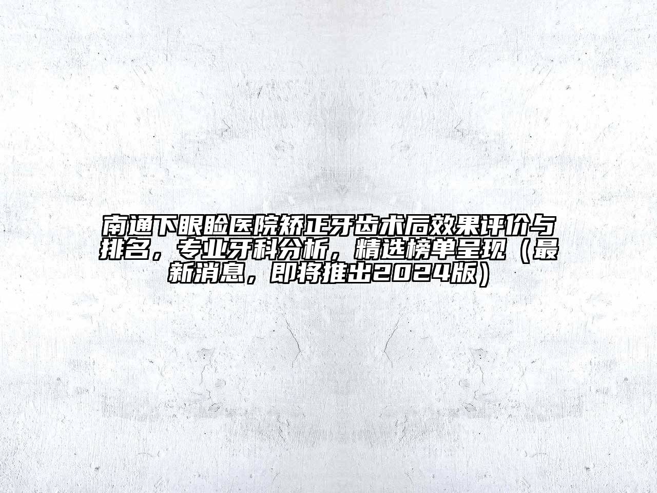 南通下眼睑医院矫正牙齿术后效果评价与排名，专业牙科分析，精选榜单呈现（最新消息，即将推出2024版）
