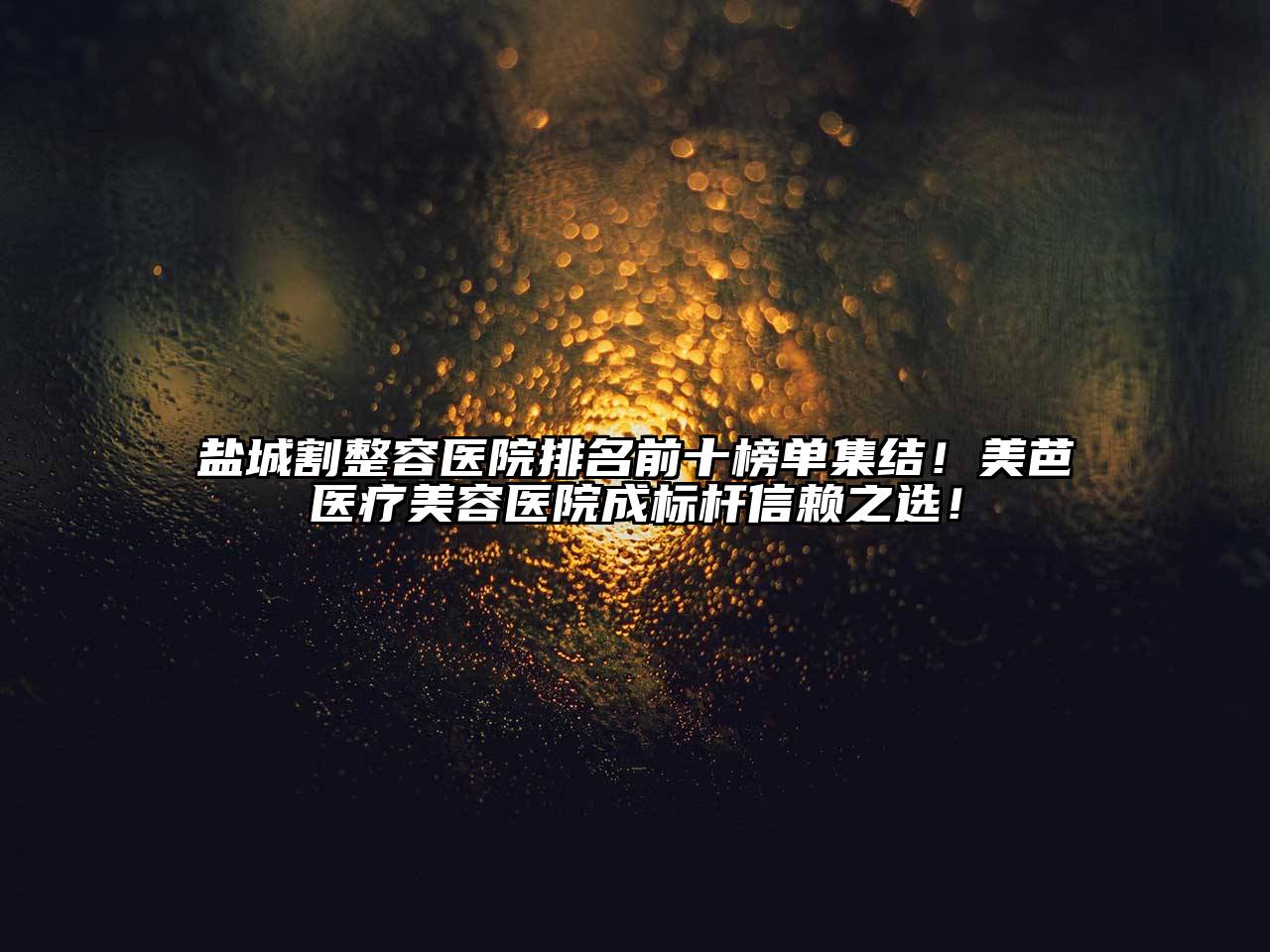 盐城割整容医院排名前十榜单集结！美芭医疗美容医院成标杆信赖之选！