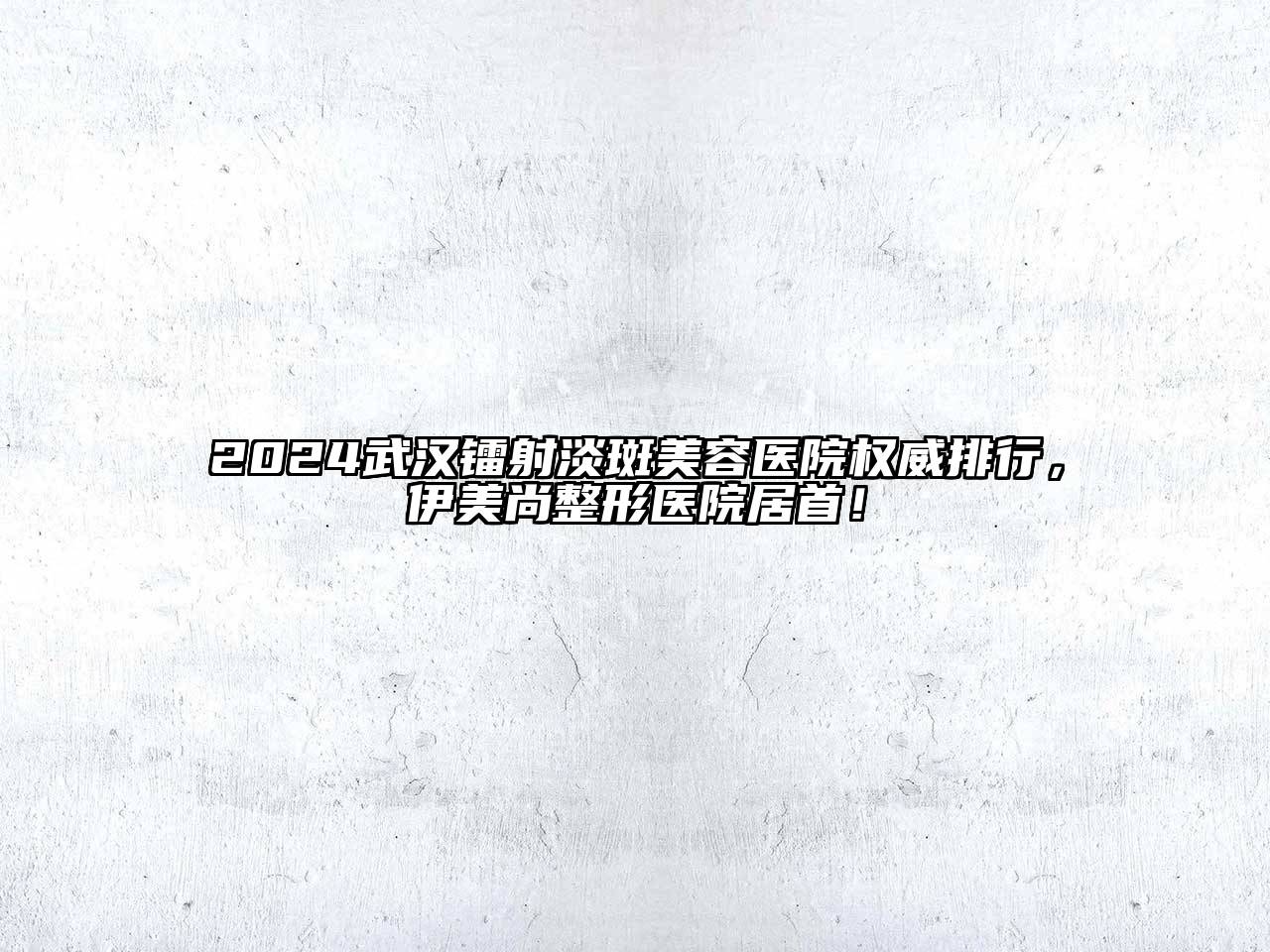 2024武汉镭射淡斑美容医院权威排行，伊美尚整形医院居首！