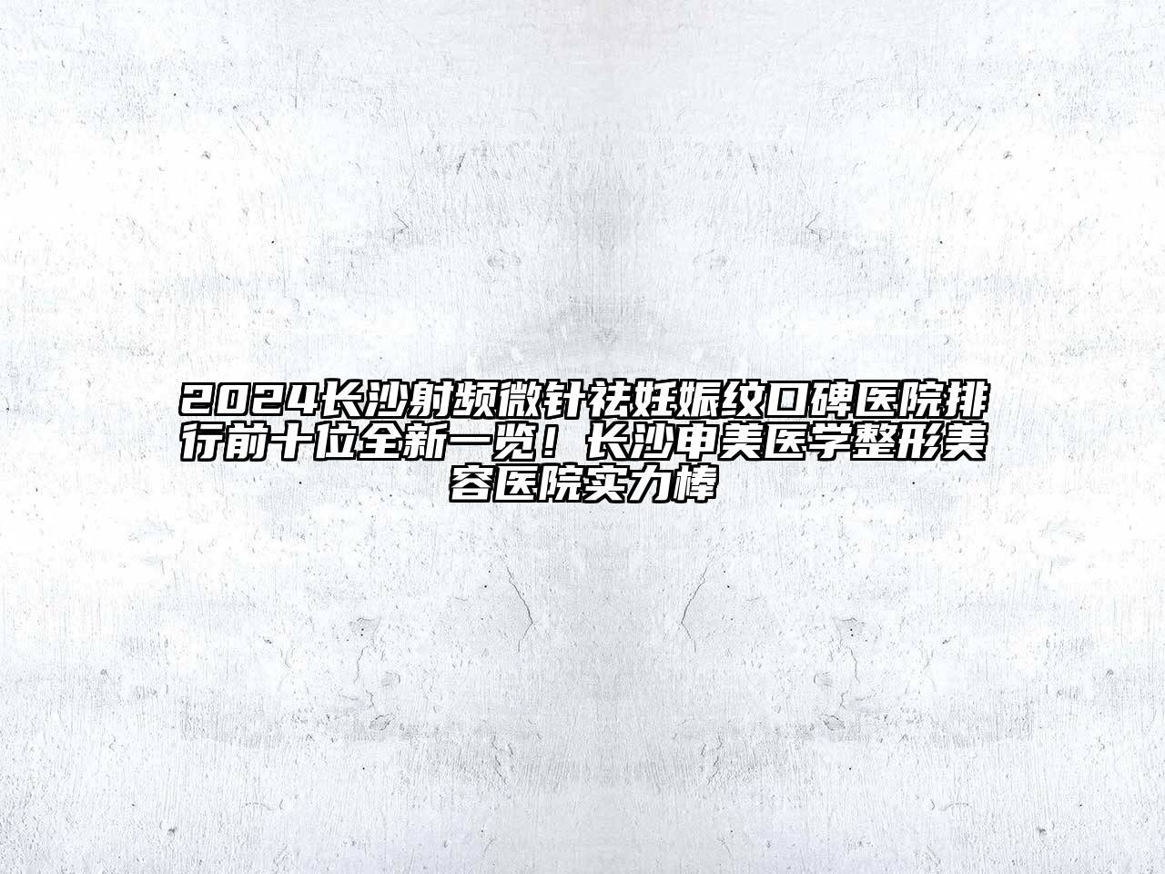 2024长沙射频微针祛妊娠纹口碑医院排行前十位全新一览！长沙申美医学整形美容医院实力棒