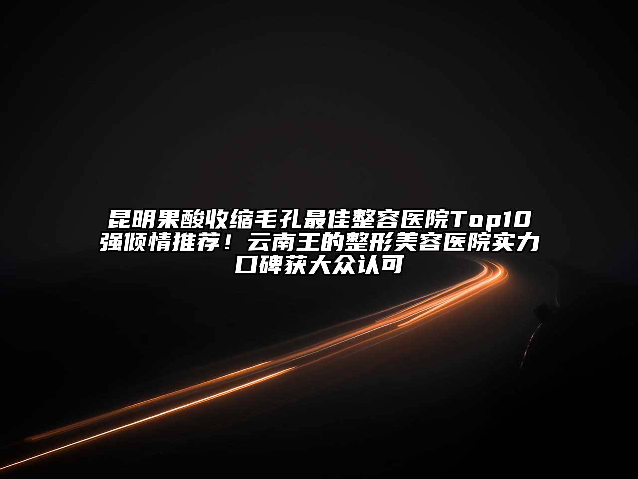 昆明果酸收缩毛孔最佳整容医院Top10强倾情推荐！云南王的整形美容医院实力口碑获大众认可