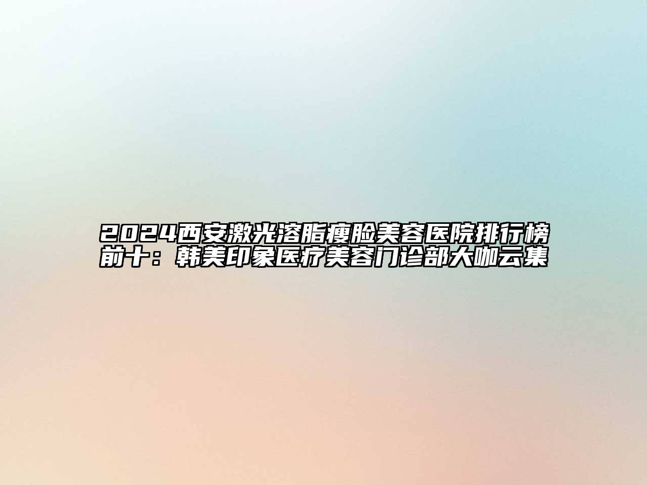 2024西安激光溶脂瘦脸美容医院排行榜前十：韩美印象医疗美容门诊部大咖云集