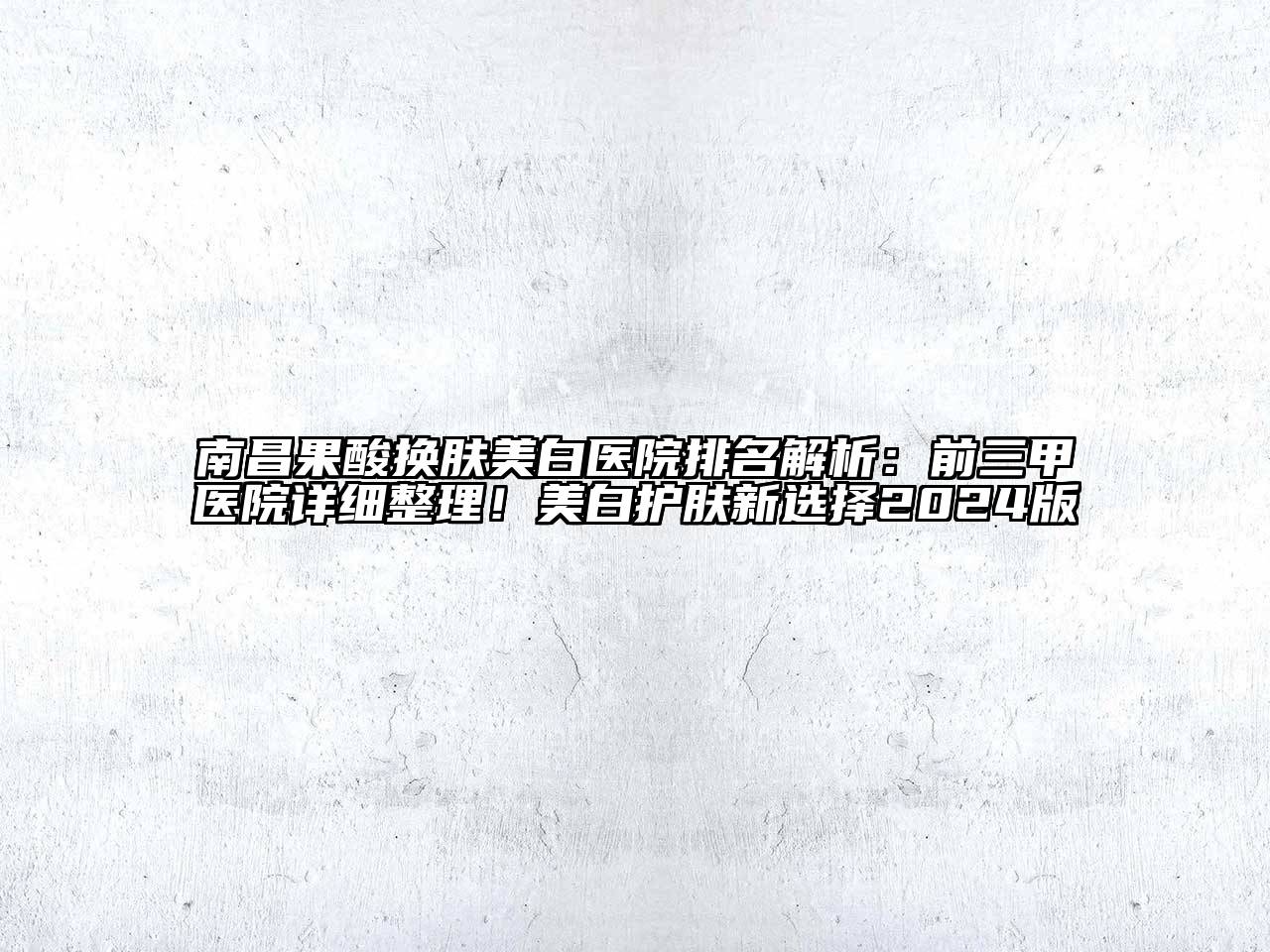 南昌果酸换肤美白医院排名解析：前三甲医院详细整理！美白护肤新选择2024版