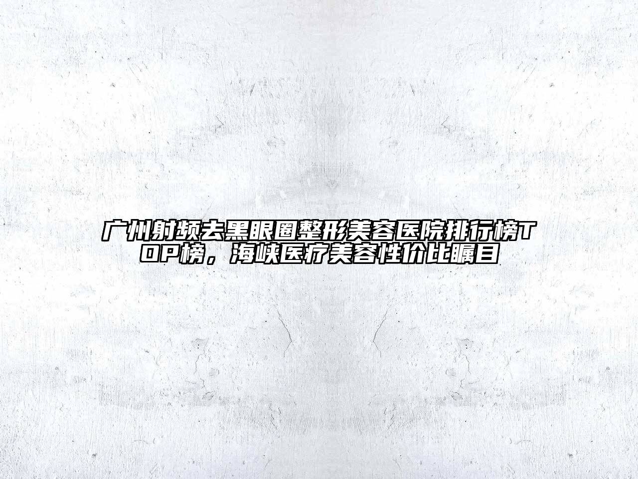 广州射频去黑眼圈整形美容医院排行榜TOP榜，海峡医疗美容性价比瞩目